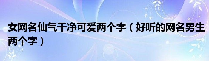 女网名仙气干净可爱两个字（好听的网名男生两个字）