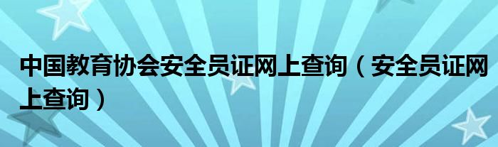 中国教育协会安全员证网上查询（安全员证网上查询）