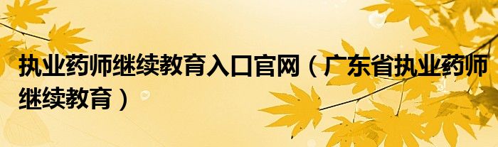 执业药师继续教育入口官网（广东省执业药师继续教育）