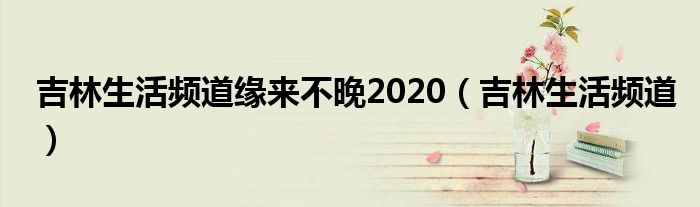 吉林生活频道缘来不晚2020（吉林生活频道）