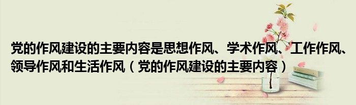 党的作风建设的主要内容是思想作风、学术作风、工作作风、领导作风和生活作风（党的作风建设的主要内容）