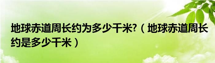 地球赤道周长约为多少千米?（地球赤道周长约是多少千米）