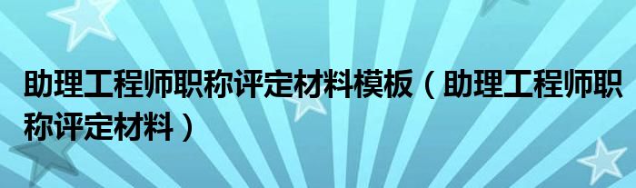 助理工程师职称评定材料模板（助理工程师职称评定材料）