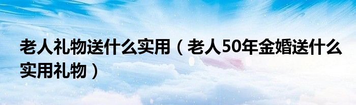 老人礼物送什么实用（老人50年金婚送什么实用礼物）