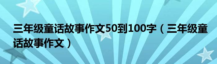 三年级童话故事作文50到100字（三年级童话故事作文）