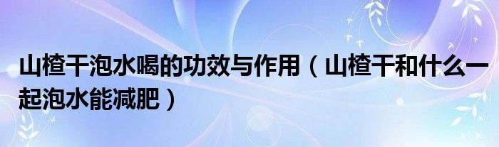 山楂干泡水喝的功效与作用（山楂干和什么一起泡水能减肥）