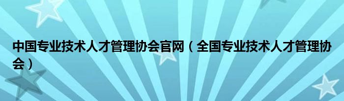 中国专业技术人才管理协会官网（全国专业技术人才管理协会）