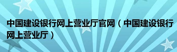 中国建设银行网上营业厅官网（中国建设银行网上营业厅）