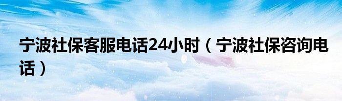 宁波社保客服电话24小时（宁波社保咨询电话）