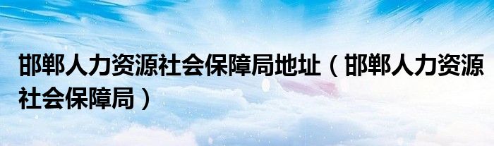 邯郸人力资源社会保障局地址（邯郸人力资源社会保障局）