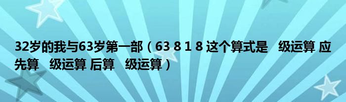 32岁的我与63岁第一部（63 8 1 8 这个算式是   级运算 应先算   级运算 后算   级运算）