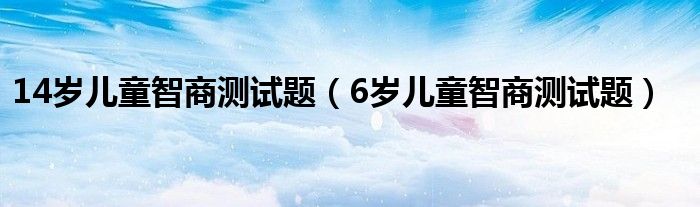 14岁儿童智商测试题（6岁儿童智商测试题）