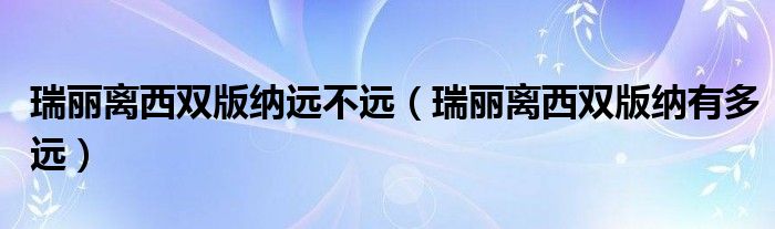 瑞丽离西双版纳远不远（瑞丽离西双版纳有多远）