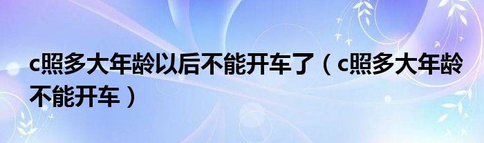 c照多大年龄以后不能开车了（c照多大年龄不能开车）