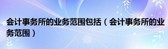 会计事务所的业务范围包括（会计事务所的业务范围）