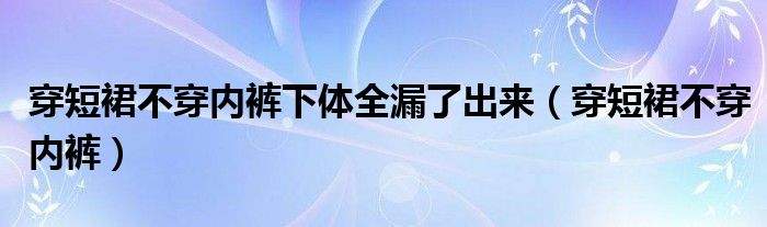 穿短裙不穿内裤下体全漏了出来（穿短裙不穿内裤）