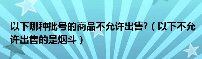 以下哪种批号的商品不允许出售?（以下不允许出售的是烟斗）