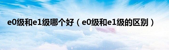 e0级和e1级哪个好（e0级和e1级的区别）