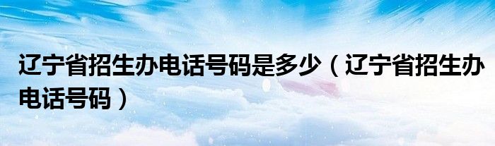 辽宁省招生办电话号码是多少（辽宁省招生办电话号码）