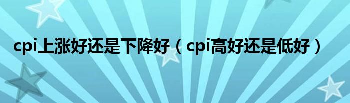 cpi上涨好还是下降好（cpi高好还是低好）