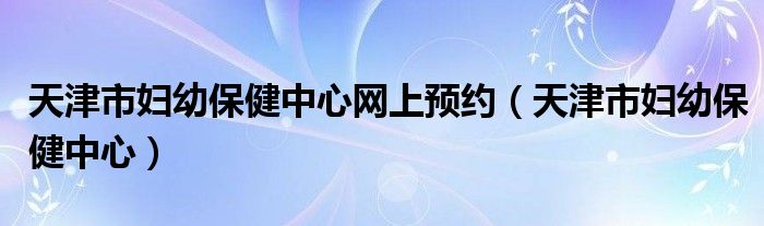 天津市妇幼保健中心网上预约（天津市妇幼保健中心）