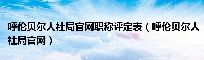 呼伦贝尔人社局官网职称评定表（呼伦贝尔人社局官网）