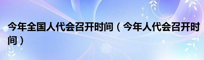 今年全国人代会召开时间（今年人代会召开时间）