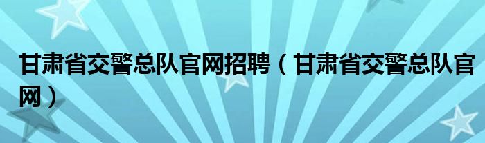 甘肃省交警总队官网招聘（甘肃省交警总队官网）