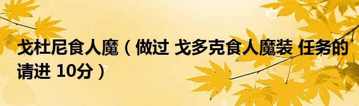 戈杜尼食人魔（做过 戈多克食人魔装 任务的请进 10分）