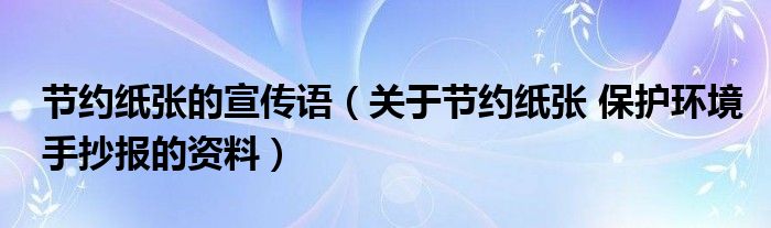 节约纸张的宣传语（关于节约纸张 保护环境手抄报的资料）