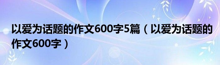 以爱为话题的作文600字5篇（以爱为话题的作文600字）