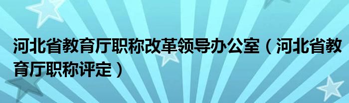 河北省教育厅职称改革领导办公室（河北省教育厅职称评定）