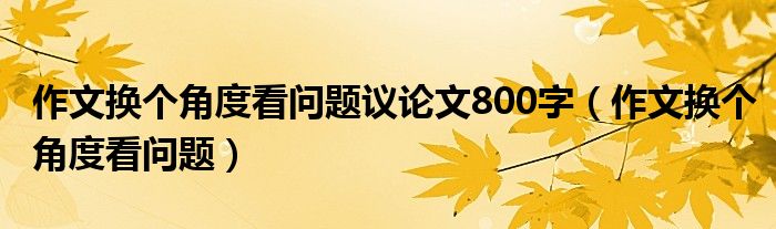 作文换个角度看问题议论文800字（作文换个角度看问题）