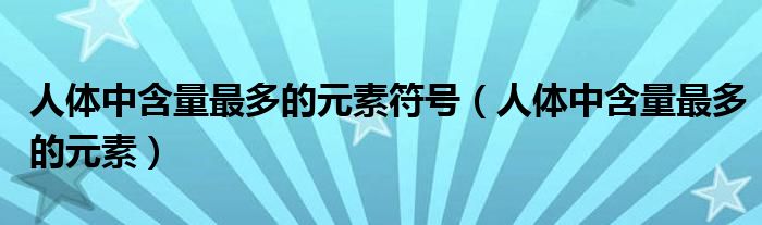 人体中含量最多的元素符号（人体中含量最多的元素）