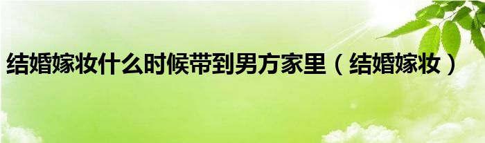 结婚嫁妆什么时候带到男方家里（结婚嫁妆）