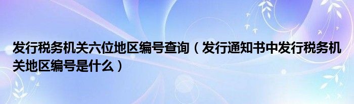 发行税务机关六位地区编号查询（发行通知书中发行税务机关地区编号是什么）