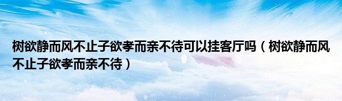 树欲静而风不止子欲孝而亲不待可以挂客厅吗（树欲静而风不止子欲孝而亲不待）