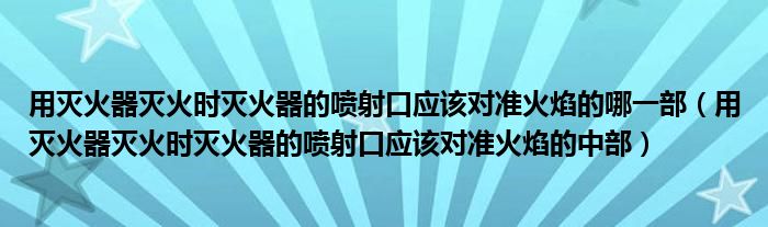 用灭火器灭火时灭火器的喷射口应该对准火焰的哪一部（用灭火器灭火时灭火器的喷射口应该对准火焰的中部）