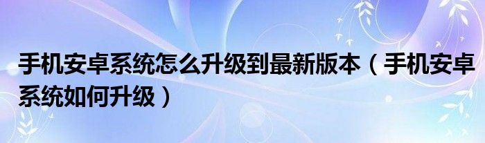 手机安卓系统怎么升级到最新版本（手机安卓系统如何升级）