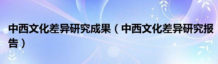 中西文化差异研究成果（中西文化差异研究报告）