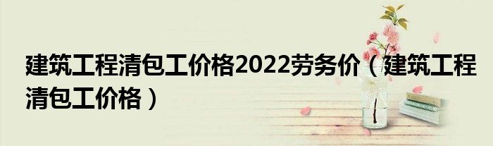 建筑工程清包工价格2022劳务价（建筑工程清包工价格）