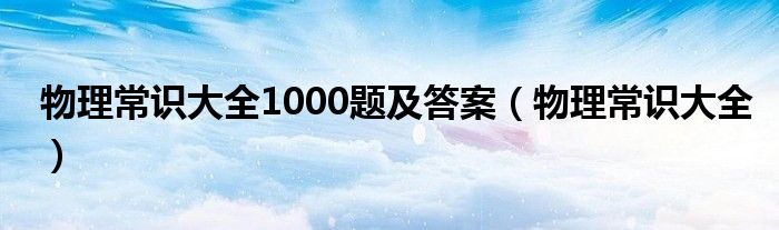 物理常识大全1000题及答案（物理常识大全）