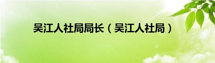 吴江人社局局长（吴江人社局）