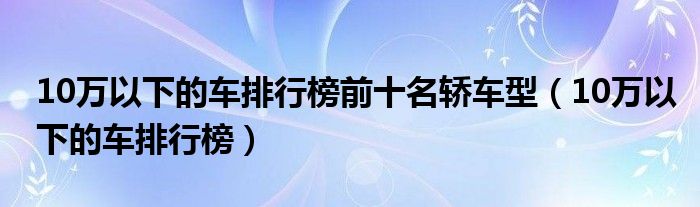 10万以下的车排行榜前十名轿车型（10万以下的车排行榜）