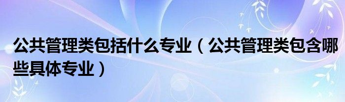 公共管理类包括什么专业（公共管理类包含哪些具体专业）