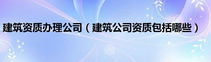 建筑资质办理公司（建筑公司资质包括哪些）