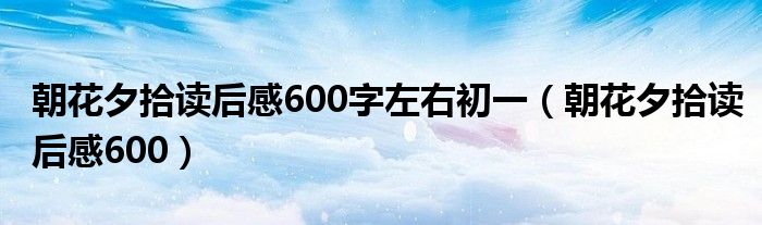 朝花夕拾读后感600字左右初一（朝花夕拾读后感600）