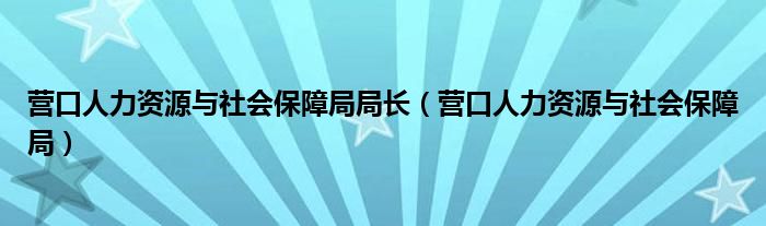 营口人力资源与社会保障局局长（营口人力资源与社会保障局）