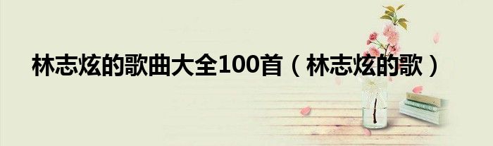 林志炫的歌曲大全100首（林志炫的歌）