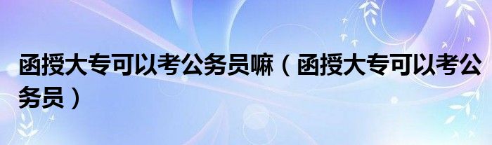 函授大专可以考公务员嘛（函授大专可以考公务员）